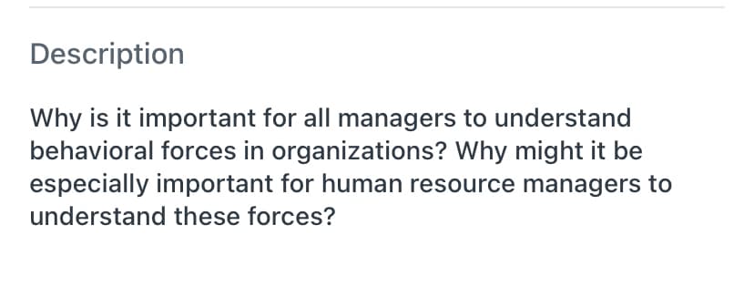 Description
Why is it important for all managers to understand
behavioral forces in organizations? Why might it be
especially important for human resource managers to
understand these forces?
