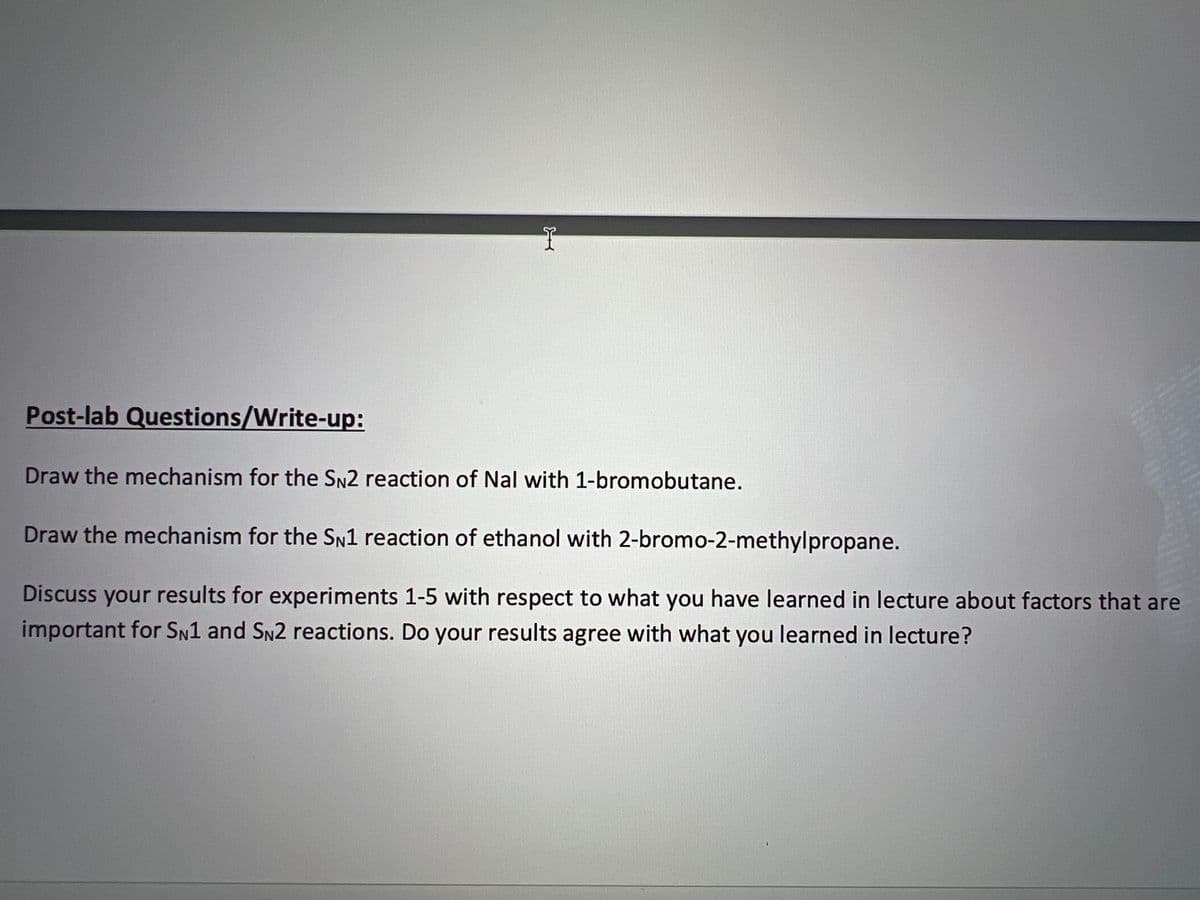 Post-lab Questions/Write-up:
I
COR
Draw the mechanism for the SN2 reaction of Nal with 1-bromobutane.
Draw the mechanism for the SN1 reaction of ethanol with 2-bromo-2-methylpropane.
Discuss your results for experiments 1-5 with respect to what you have learned in lecture about factors that are
important for SN1 and SN2 reactions. Do your results agree with what you learned in lecture?