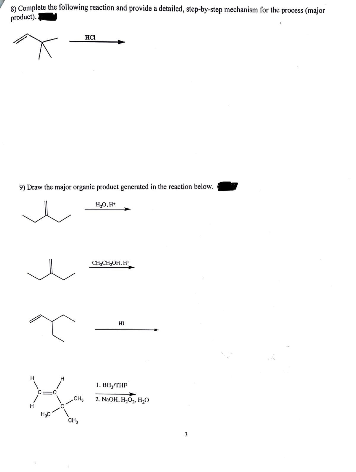 8) Complete the following reaction and provide a detailed, step-by-step mechanism for the process (major
product).
9) Draw the major organic product generated in the reaction below.
H
H
H3C
H
.CH3
HCI
CH3
H₂O, H+
CH3CH₂OH, H+
HI
1. BH3/THF
2. NaOH, H₂O2, H₂O
3