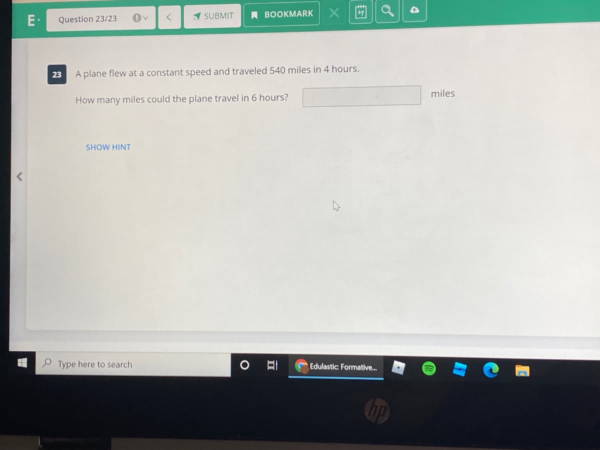 1 SUBMIT
A ВOOKMARK
Question 23/23
23
A plane flew at a constant speed and traveled 540 miles in 4 hours.
miles
How many miles could the plane travel in 6 hours?
SHOW HINT
P Type here to search
Edulastic: Formative...
