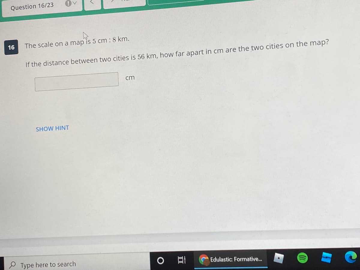 Question 16/23
16
The scale on a map is 5 cm : 8 km.
If the distance between two cities is 56 km, how far apart in cm are the two cities on the map?
cm
SHOW HINT
P Type here to search
Edulastic: Formative..
