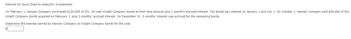 Interest for bond (held-to-maturity) investments
On February 1, Hansen Company purchased $120,000 of 5%, 20-year Knight Company bonds at their face amount plus 1 month's accrued interest. The bonds pay interest on January 1 and July 1. On October 1, Hansen Company sold $40,000 of the
Knight Company bonds acquired on February 1, plus 3 months' accrued interest. On December 31, 3 months' interest was accrued for the remaining bonds.
Determine the interest earned by Hansen Company on Knight Company bonds for the year.
