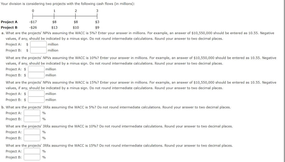 Your division is considering two projects with the following cash flows (in millions):
1
2
Project A
-$17
$8
$8
$3
Project B
-$26
$13
$10
$9
a. What are the projects' NPVS assuming the WACC is 5%? Enter your answer in millions. For example, an answer of $10,550,000 should be entered as 10.55. Negative
values, if any, should be indicated by a minus sign. Do not round intermediate calculations. Round your answer to two decimal places.
Project A:
2$
million
Project B:
$
million
What are the projects' NPVS assuming the WACC is 10%? Enter your answer in millions. For example, an answer of $10,550,000 should be entered as 10.55. Negative
values, if any, should be indicated by a minus sign. Do not round intermediate calculations. Round your answer to two decimal places.
Project A: $
million
Project B: $
million
What are the projects' NPVS assuming the WACC is 15%? Enter your answer in millions. For example, an answer of $10,550,000 should be entered as 10.55. Negative
values, if any, should be indicated by a minus sign. Do not round intermediate calculations. Round your answer to two decimal places.
Project A: $
million
Project B: $
million
b. What are the projects' IRRS assuming the WACC is 5%? Do not round intermediate calculations. Round your answer to two decimal places.
Project A:
%
Project B:
%
What are the projects' IRRS assuming the WACC is 10%? Do not round intermediate calculations. Round your answer to two decimal places.
Project A:
%
Project B:
%
What are the projects' IRRS assuming the WACC is 15%? Do not round intermediate calculations. Round your answer to two decimal places.
Project A:
%
Project B:
%
