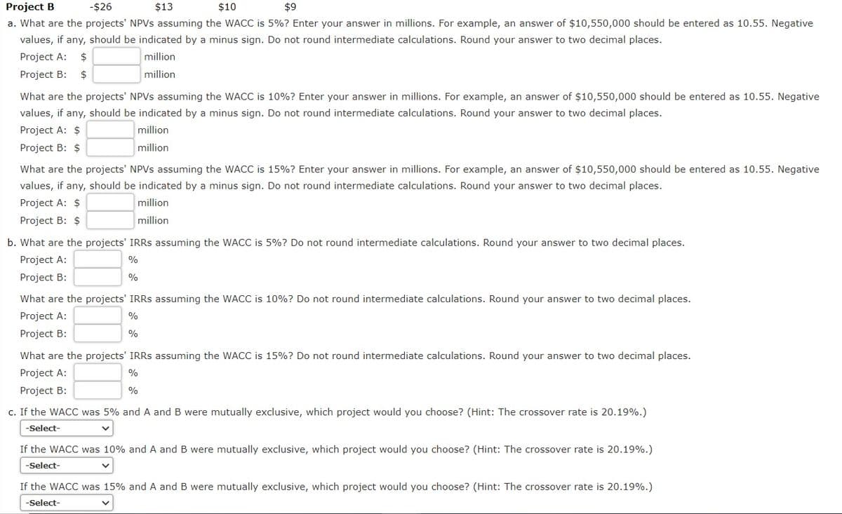 Project B
-$26
$13
$10
$9
a. What are the projects' NPVS assuming the WACC is 5%? Enter your answer in millions. For example, an answer of $10,550,000 should be entered as 10.55. Negative
values, if any, should be indicated by a minus sign. Do not round intermediate calculations. Round your answer to two decimal places.
Project A:
$
million
Project B:
$
million
What are the projects' NPVS assuming the WACC is 10%? Enter your answer in millions. For example, an answer of $10,550,000 should be entered as 10.55. Negative
values, if any, should be indicated by a minus sign. Do not round intermediate calculations. Round your answer to two decimal places.
Project A: $
million
Project B: $
million
What are the projects' NPVS assuming the WACC is 15%? Enter your answer in millions. For example, an answer of $10,550,000 should be entered as 10.55. Negative
values, if any, should be indicated by a minus sign. Do not round intermediate calculations. Round your answer to two decimal places.
Project A: $
million
Project B: $
million
b. What are the projects' IRRS assuming the WACC is 5%? Do not round intermediate calculations. Round your answer to two decimal places.
Project A:
%
Project B:
%
What are the projects' IRRS assuming the WACC is 10%? Do not round intermediate calculations. Round your answer to two decimal places.
Project A:
%
Project B:
%
What are the projects' IRRS assuming the WACC is 15%? Do not round intermediate calculations. Round your answer to two decimal places.
Project A:
%
Project B:
%
c. If the WACC was 5% and A and B were mutually exclusive, which project would you choose? (Hint: The crossover rate is 20.19%.)
-Select-
If the WACC was 10% and A and B were mutually exclusive, which project would you choose? (Hint: The crossover rate is 20.19%.)
-Select-
If the WACC was 15% and A and B were mutually exclusive, which project would you choose? (Hint: The crossover rate is 20.19%.)
-Select-
