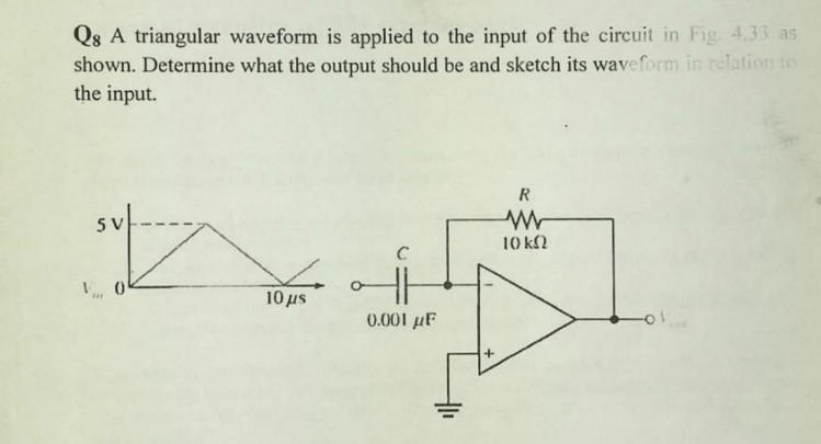 Q8 A triangular waveform is applied to the input of the circuit in Fig 433 as
shown. Determine what the output should be and sketch its waveform in relation to
the input.
5 V
10 kN
10 us
0.001 µF
