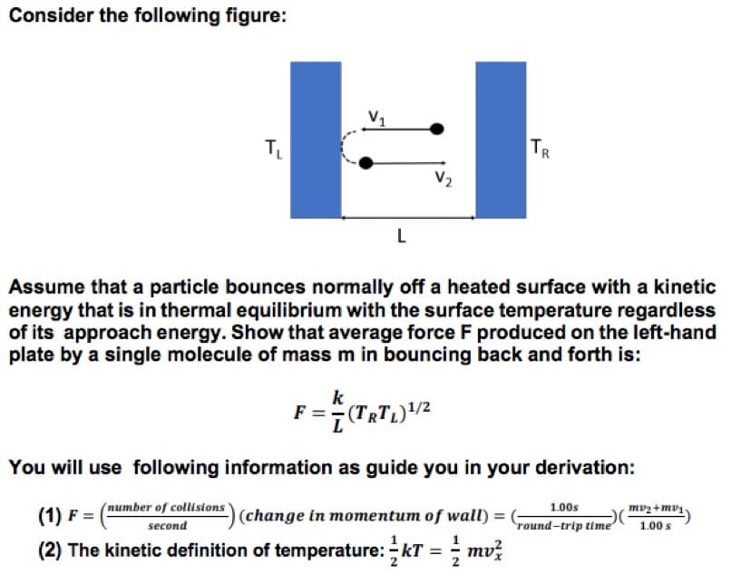 Consider the following figure:
V1
TR
V2
L
Assume that a particle bounces normally off a heated surface with a kinetic
energy that is in thermal equilibrium with the surface temperature regardless
of its approach energy. Show that average force F produced on the left-hand
plate by a single molecule of mass m in bouncing back and forth is:
k
You will use following information as guide you in your derivation:
(number of collisions
mvz +mv1.
(1) F = |
(change in momentum of wall) =
1.00s
round-trip time
second
1.00 s
(2) The kinetic definition of temperature: kT =; mvž
2
