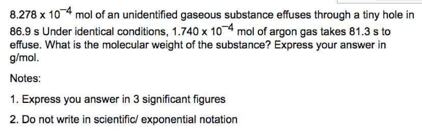 8.278 x 104 mol of an unidentified gaseous substance effuses through a tiny hole in
86.9 s Under identical conditions, 1.740 x 10 4 mol of argon gas takes 81.3 s to
effuse. What is the molecular weight of the substance? Express your answer in
g/mol.
Notes:
1. Express you answer in 3 significant figures
2. Do not write in scientific/ exponential notation
