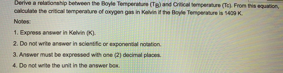 Derive a relationship between the Boyle Temperature (TB) and Critical temperature (Tc). From this equation,
calculate the critical temperature of oxygen gas in Kelvin if the Boyle Temperature is 1409 K.
Notes:
1. Express answer in Kelvin (K).
2. Do not write answer in scientific or exponential notation.
3. Answer must be expressed with one (2) decimal places.
4. Do not write the unit in the answer box.
