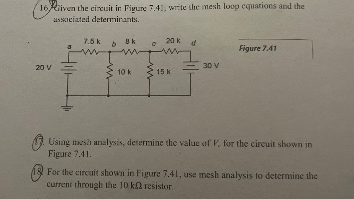 16. Given the circuit in Figure 7.41, write the mesh loop equations and the
associated determinants.
20 V
Figure 7.41
30 V
15 k
7.5 k
8 k
20 k
b
C
d
a
ww
10 k
www
Using mesh analysis, determine the value of V, for the circuit shown in
Figure 7.41.
18. For the circuit shown in Figure 7.41, use mesh analysis to determine the
current through the 10 k2 resistor.