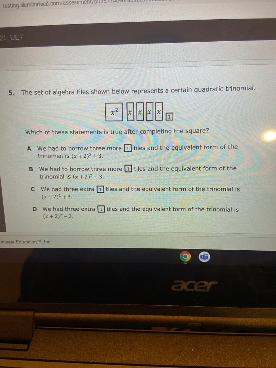 testing.illuminateed.com/assessmént/b0357
21 UE7
5. The set of algebra tiles shown below represents a certain quadratic trinomial.
x2
xx||x||x
Which of these statements is true after completing the square?
A We had to borrow three more 1 tiles and the equivalent form of the
trinomial is (x + 2)² + 3.
We had to borrow three more 1 tiles and the equivalent form of the
trinomial is (x +2)² – 3.
C We had three extra 1 tiles and the equivalent form of the trinomial is
(x + 2)2 + 3.
D We had three extra 1 tiles and the equivalent form of the trinomial is
(x + 2)2 - 3.
uminate EducationTM Inc.
acer

