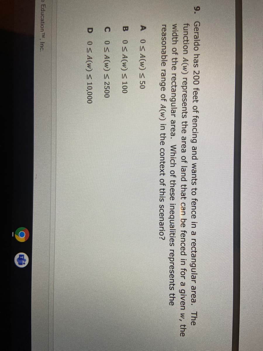 9. Geraldo has 200 feet of fencing and wants to fence in a rectangular area. The
function A(w) represents the area of land that can be fenced in for a given w, the
width of the rectangular area. Which of these inequalities represents the
reasonable range of A(w) in the context of this scenario?
A 0<A(w) < 50
B 0S A(w) < 100
C OSA(w) S 2500
D 0SA(w) 10,000
e Education TM Inc.
