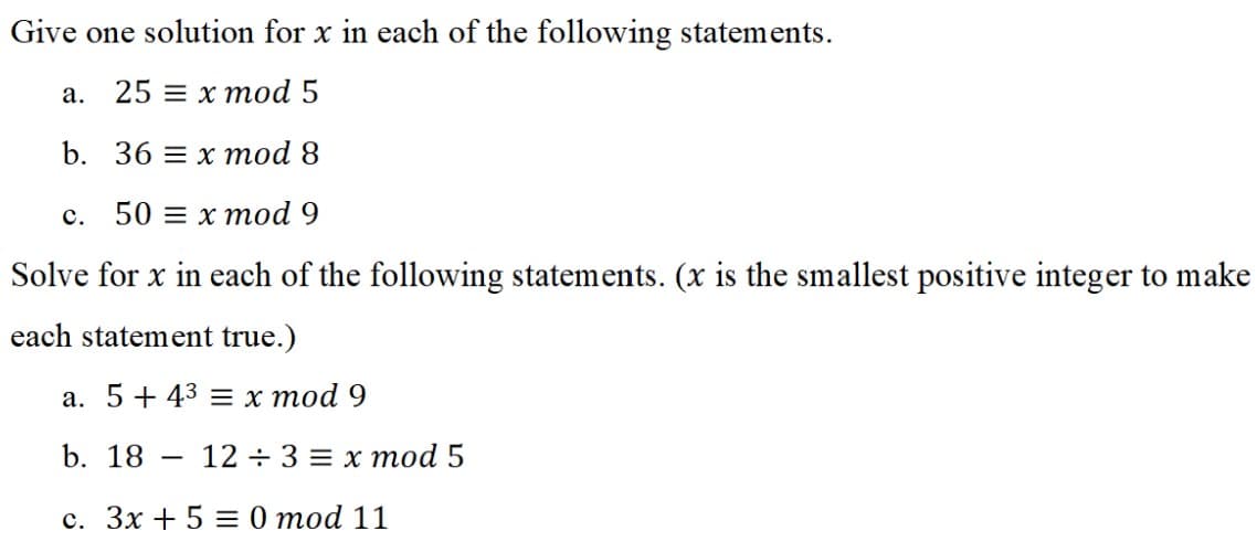 Give one solution for x in each of the following statements.
a. 25 x mod 5
b. 36 x mod 8
c. 50 = x mod 9
Solve for x in each of the following statements. (x is the smallest positive integer to make
each statement true.)
a. 5+ 43 = x mod 9
b. 18 12+ 3 = x mod 5
c. 3x + 5 = 0 mod 11