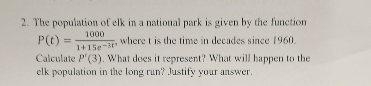 2. The population of elk in a national park is given by the function
1000
P(t) =
1+15e-3t'
where t is the time in decades since 1960.
Calculate P'(3). What does it represent? What will happen to the
elk population in the long run? Justify your answer.