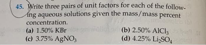 45. Write three pairs of unit factors for each of the follow-
ing aqueous solutions given the mass/mass
percent
concentration.
(b) 2.50% AIC13
(d) 4.25% Li,SO,
(a) 1.50% KBr
(c) 3.75% AgNO3
