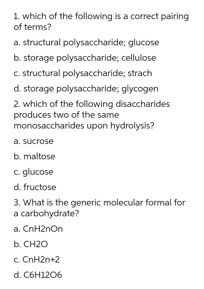 1. which of the following is a correct pairing
of terms?
a. structural polysaccharide; glucose
b. storage polysaccharide; cellulose
C. structural polysaccharide; strach
d. storage polysaccharide; glycogen
2. which of the following disaccharides
produces two of the same
monosaccharides upon hydrolysis?
a. sucrose
b. maltose
C. glucose
d. fructose
3. What is the generic molecular formal for
a carbohydrate?
a. CnH2nOn
b. CH2O
c. CnH2n+2
d. C6H1206
