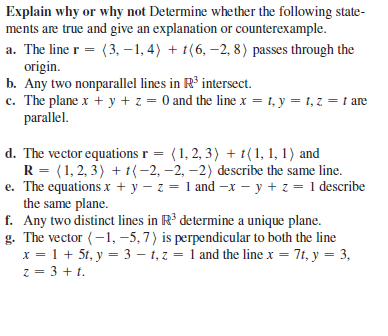 Explain why or why not Determine whether the following state-
ments are true and give an explanation or counterexample.
a. The line r = (3, -1,4) + t(6, –2, 8) passes through the
origin.
b. Any two nonparallel lines in R° intersect.
c. The plane x + y + z = 0 and the line x = 1, y = 1, z = t are
parallel.
d. The vector equations r = (1, 2, 3) + t(1, 1, 1) and
R = (1, 2, 3) + t(-2, –2, –2) describe the same line.
e. The equations x + y – z = 1 and -x – y + z = 1 describe
the same plane.
f. Any two distinct lines in R³ determine a unique plane.
g. The vector (-1, –5, 7) is perpendicular to both the line
x = 1 + 5t, y = 3 – 1, z = 1 and the line x = 7t, y = 3,
z = 3 + t.
%3D
