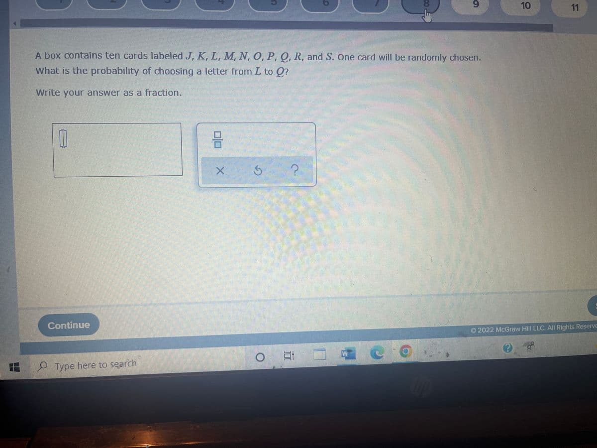 9
A box contains ten cards labeled J, K, L, M, N, O, P, Q, R, and S. One card will be randomly chosen.
What is the probability of choosing a letter from I to Q?
Write your answer as a fraction.
1
?
Continue
Type here to search
DO
X
S
←00
Ei
S
10
11
Ⓒ2022 McGraw Hill LLC. All Rights Reserve