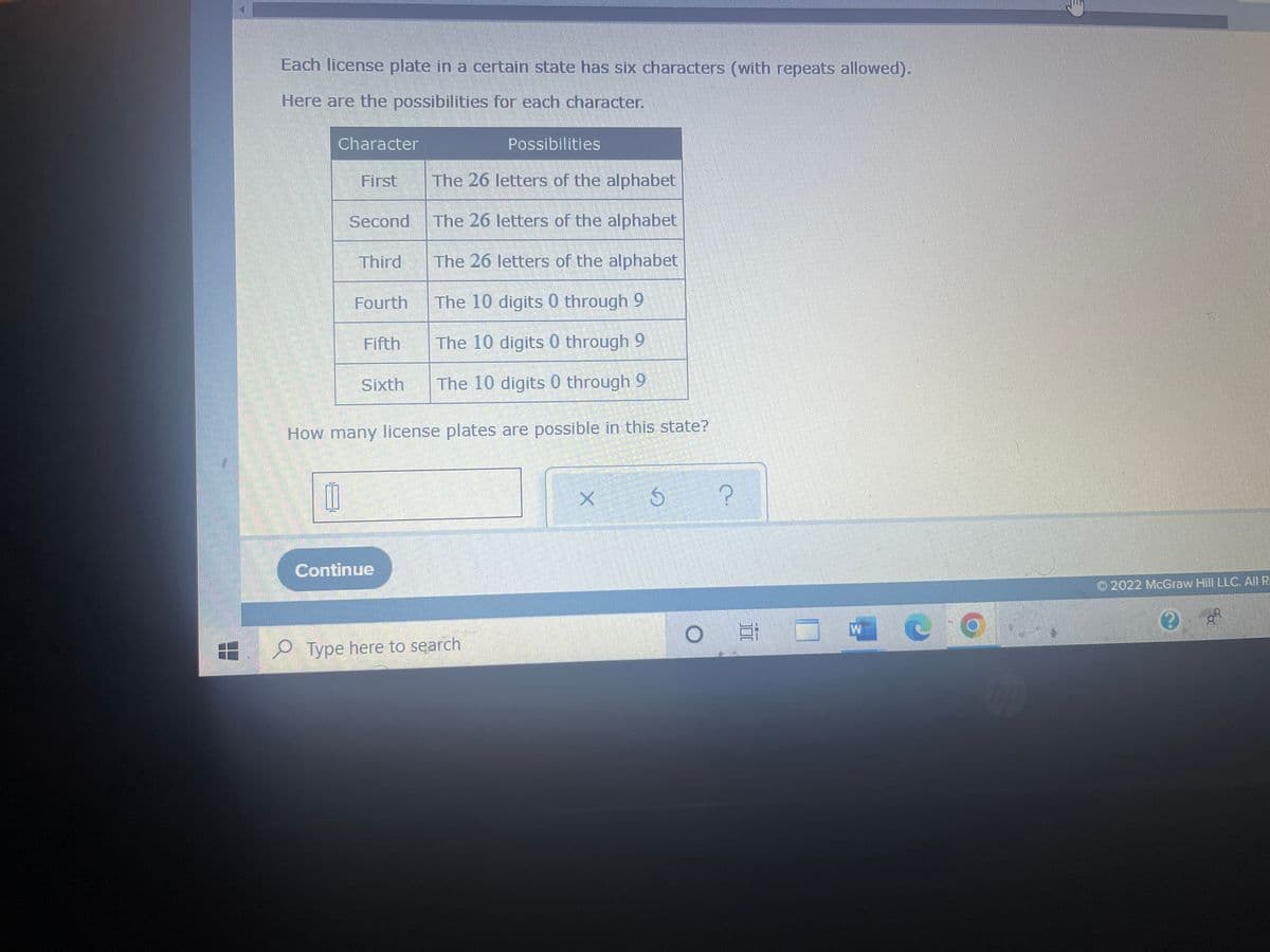 Each license plate in a certain state has six characters (with repeats allowed).
Here are the possibilities for each character.
Character
Possibilities
First
The 26 letters of the alphabet
Second
The 26 letters of the alphabet
Third
The 26 letters of the alphabet
Fourth
The 10 digits 0 through 9
Fifth
The 10 digits 0 through 9
Sixth
The 10 digits 0 through 9
How many license plates are possible in this state?
X Ś
?
Continue
O E
Type here to search
W
CO
hp
Ⓒ2022 McGraw Hill LLC. All Ri
?