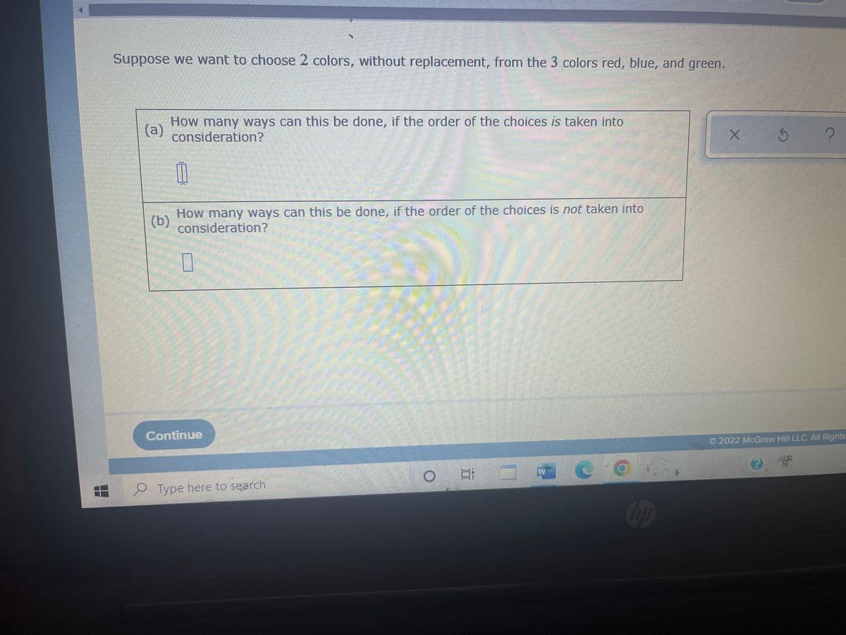 Suppose we want to choose 2 colors, without replacement, from the 3 colors red, blue, and green.
(a)
How many ways can this be done, if the order of the choices is taken into
consideration?
0
(b)
How many ways can this be done, if the order of the choices is not taken into
consideration?
Continue
O
E
-gua
Type here to search
10
X 5
?
©2022 McGraw Hill LLC. All Rights
3
