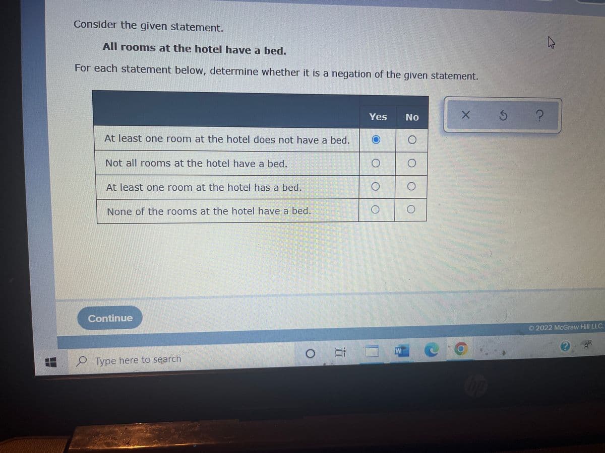 8.8
Consider the given statement.
All rooms at the hotel have a bed.
For each statement below, determine whether it is a negation of the given statement.
Yes No
At least one room at the hotel does not have a bed.
Not all rooms at the hotel have a bed.
At least one room at the hotel has a bed.
None of the rooms at the hotel have a bed.
Continue
O
Type here to search
O
O
O
W
O
X
3 ?
A
Ⓒ2022 McGraw Hill LLC.