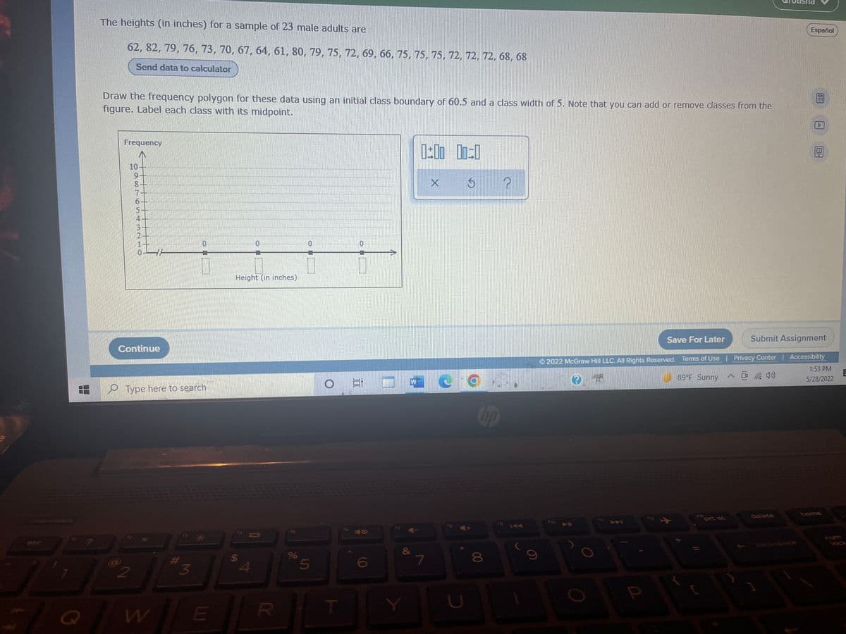 850
1
The heights (in inches) for a sample of 23 male adults are
Español
62, 82, 79, 76, 73, 70, 67, 64, 61, 80, 79, 75, 72, 69, 66, 75, 75, 75, 72, 72, 72, 68, 68
Send data to calculator
Draw the frequency polygon for these data using an initial class boundary of 60.5 and a class width of 5. Note that you can add or remove classes from the
figure. Label each class with its midpoint.
Frequency
10
0:00 00:0
?
X
"
Height (in inches)
Save For Later
Submit Assignment
*****
2022 McGraw Hill LLC. All Rights Reserved. Terms of Use | Privacy Center | Accessibility
1:53 PM
OR
89°F Sunny
^¹ (40)
5/28/2022
E
Co
home
ins
delete
412
prt sc
D--11
8
PARTESAMELO
Continue
Type here to search
3
@2
N
w
E
S
4
0
R
%
5
T
16
A
6
&
Y
7
U
9
2
5
a
A
B