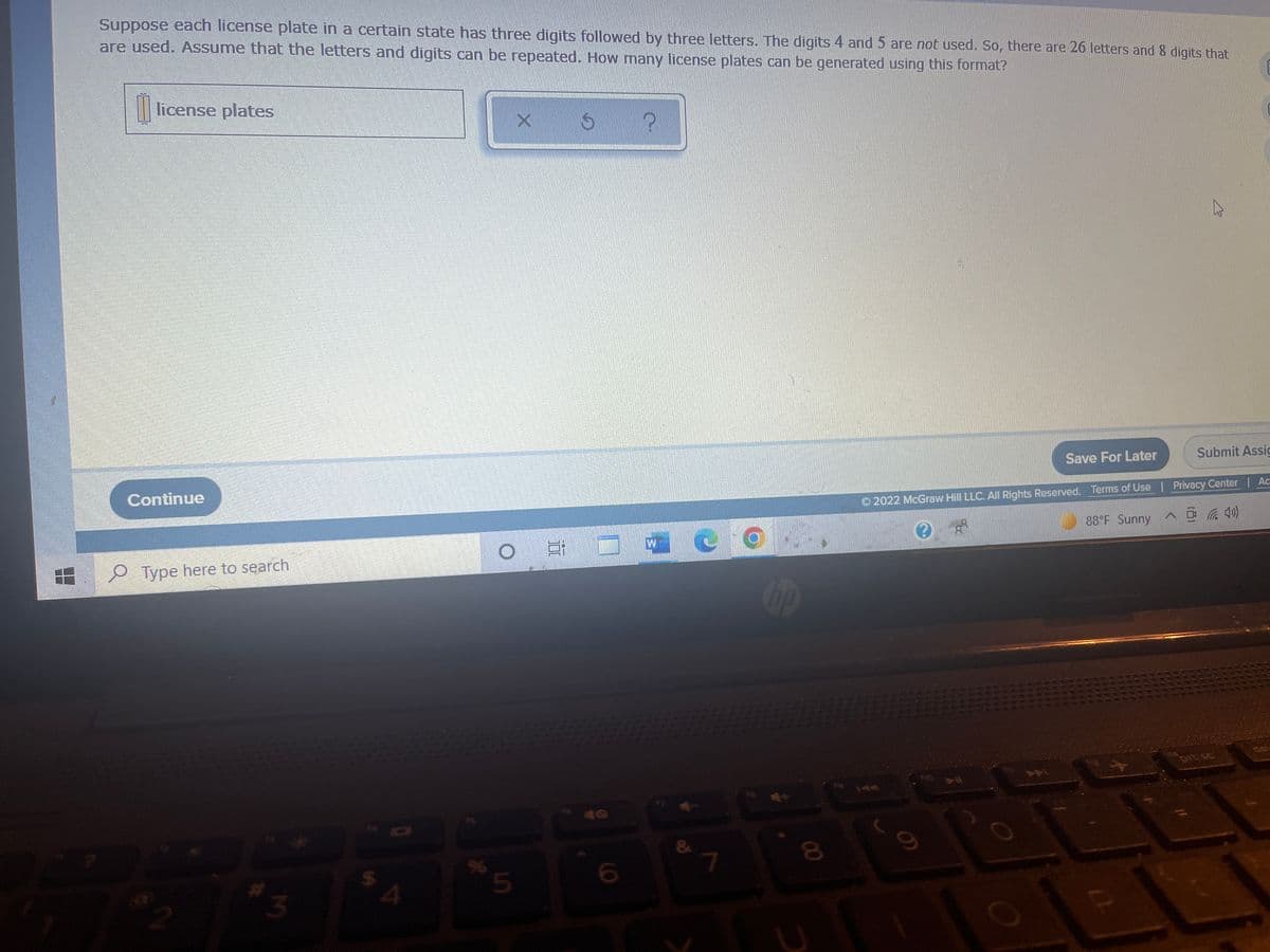 Suppose each license plate in a certain state has three digits followed by three letters. The digits 4 and 5 are not used. So, there are 26 letters and 8 digits that
are used. Assume that the letters and digits can be repeated. How many license plates can be generated using this format?
license plates
X
S
P
100
Continue
Type here to search
2
#3
SA
%
5
100
&
7
Cop
8
Save For Later
Submit Assic
Ⓒ2022 McGraw Hill LLC. All Rights Reserved. Terms of Use | Privacy Center | Ac
88°F Sunny@(4)
?
prt se
9)
2
(1