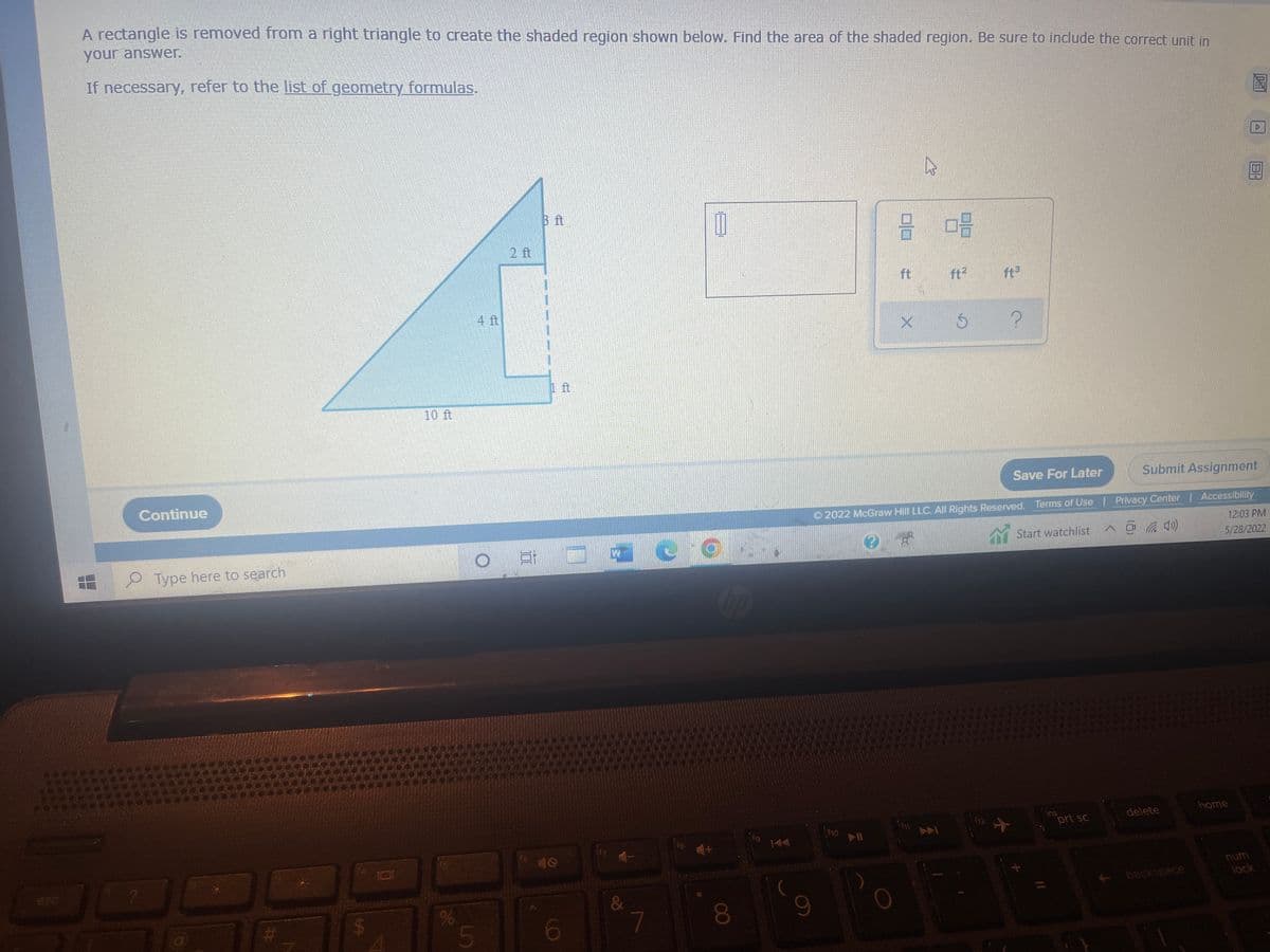 A rectangle is removed from a right triangle to create the shaded region shown below. Find the area of the shaded region. Be sure to include the correct unit in
your answer.
If necessary, refer to the list of geometry formulas.
Ⓡ
þ
B ft
Continue
Type here to search
30
10
a
$
JO
10 ft
%
5
6
de o
&
7
9
کار
2 08
ft
ft²
ft³
5 ?
Submit Assignment
Save For Later
Ⓒ2022 McGraw Hill LLC. All Rights Reserved. Terms of Use | Privacy Center
^
Start watchlist
Accessibility
12:03 PM
5/28/2022
(40)
ins
delete
ho
prt sc
A
backspace
MI
112
12 ✈
home
6
num
lock