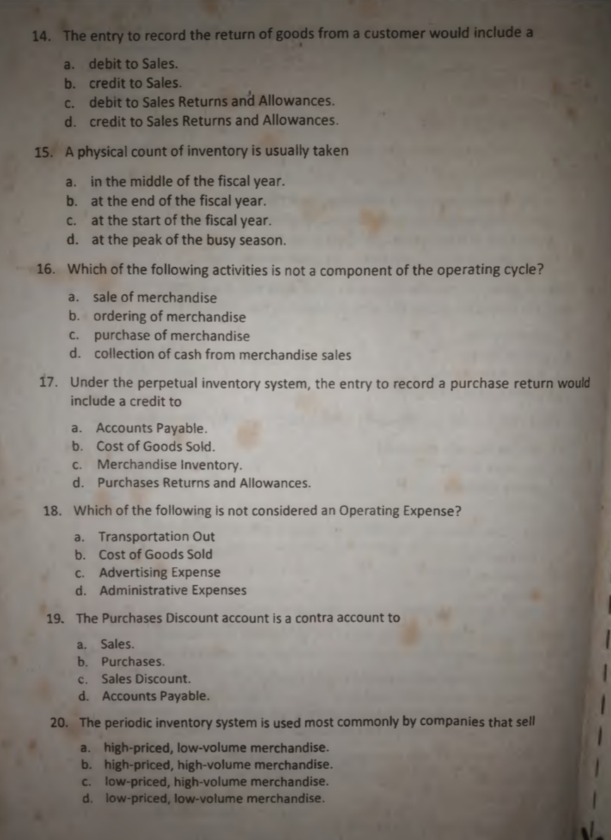 14. The entry to record the return of goods from a customer would include a
a. debit to Sales.
b. credit to Sales.
debit to Sales Returns and Allowances.
C.
d. credit to Sales Returns and Allowances.
15. A physical count of inventory is usually taken
a. in the middle of the fiscal year.
b. at the end of the fiscal year.
at the start of the fiscal year.
d. at the peak of the busy season.
с.
16. Which of the following activities is not a component of the operating cycle?
a. sale of merchandise
b. ordering of merchandise
c. purchase of merchandise
d. collection of cash from merchandise sales
17. Under the perpetual inventory system, the entry to record a purchase return would
include a credit to
a. Accounts Payable.
b. Cost of Goods Sold.
C. Merchandise Inventory.
d. Purchases Returns and Allowances.
18. Which of the following is not considered an Operating Expense?
a. Transportation Out
b. Cost of Goods Sold
c. Advertising Expense
d. Administrative Expenses
19. The Purchases Discount account is a contra account to
a.
Sales.
b. Purchases.
. Sales Discount.
d. Accounts Payable.
20. The periodic inventory system is used most commonly by companies that sell
a. high-priced, low-volume merchandise.
b. high-priced, high-volume merchandise.
c. low-priced, high-volume merchandise.
d. low-priced, low-volume merchandise.
