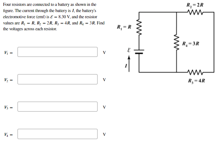 Four resistors are connected to a battery as shown in the
R, = 2R
figure. The current through the battery is I, the battery's
electromotive force (emf) is Ɛ = 8.30 V, and the resistor
values are R, = R, R, = 2R, R3 = 4R, and R4 = 3R. Find
the voltages across each resistor.
R, = R
R¸= 3R
V =
V
V2 =
V
R, = 4R
V3 =
V
V4 =
