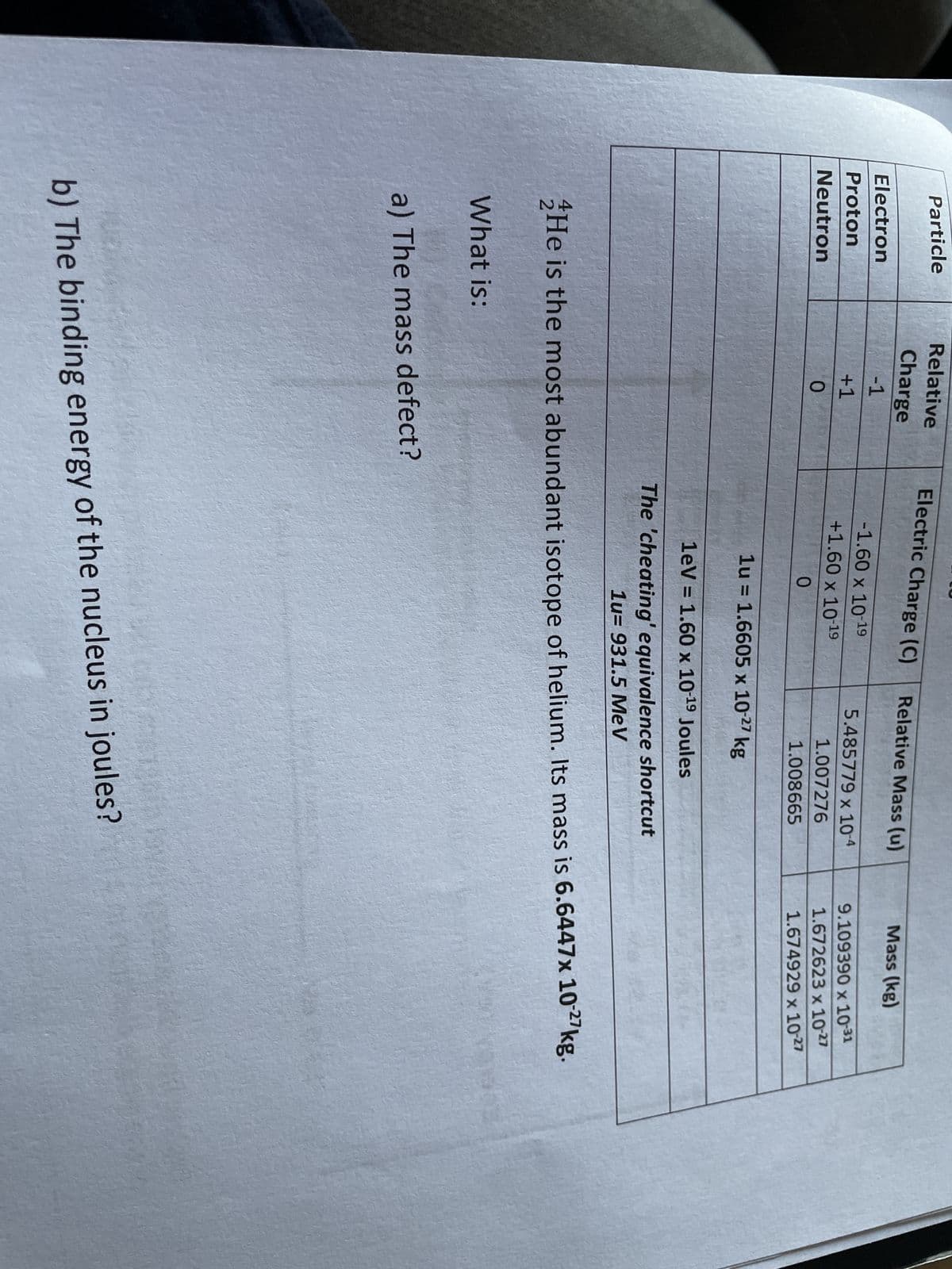 Particle
Electron
Proton
Neutron
Relative
Charge
-1
+1
0
What is:
Electric Charge (C)
-1.60 x 10-19
+1.60 x 10-19
0
a) The mass defect?
Relative Mass (u)
5.485779 x 10-4
1.007276
1.008665
1u = 1.6605 x 10-27 kg
1eV = 1.60 x 10-19 Joules
The 'cheating' equivalence shortcut
1u- 931.5 MeV
He is the most abundant isotope of helium. Its mass is 6.6447x 10-27kg.
Mass (kg)
b) The binding energy of the nucleus in joules?
9.109390 x 10-31
1.672623 x 10-27
1.674929 x 10-27