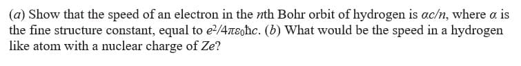 (a) Show that the speed of an electron in the nth Bohr orbit of hydrogen is ac/n, where a is
the fine structure constant, equal to e/4neghc. (b) What would be the speed in a hydrogen
like atom with a nuclear charge of Ze?
