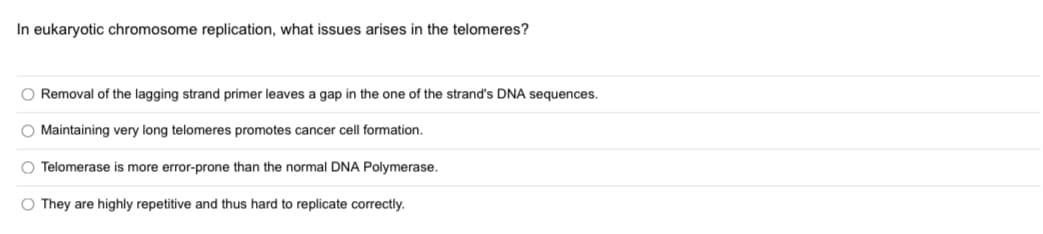 In eukaryotic chromosome replication, what issues arises in the telomeres?
O Removal of the lagging strand primer leaves a gap in the one of the strand's DNA sequences.
O Maintaining very long telomeres promotes cancer cell formation.
O Telomerase is more error-prone than the normal DNA Polymerase.
O They are highly repetitive and thus hard to replicate correctly.
