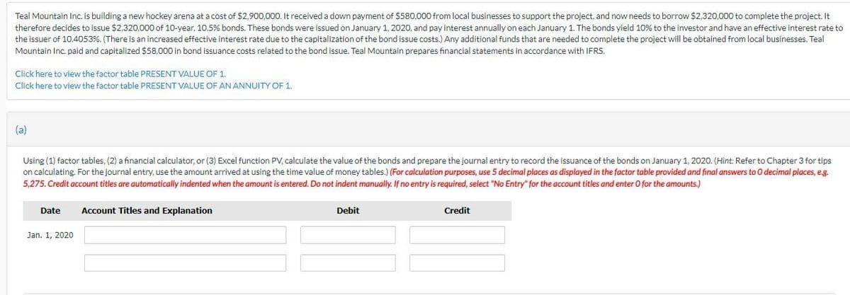 Teal Mountain Inc. is building a new hockey arena at a cost of $2,900,000. It received a down payment of $580,000 from local businesses to support the project, and now needs to borrow $2,320,000 to complete the project. It
therefore decides to issue $2,320,000 of 10-year, 10.5% bonds. These bonds were issued on January 1, 2020, and pay interest annually on each January 1. The bonds yield 10% to the investor and have an effective interest rate to
the issuer of 10.4053%. (There is an increased effective interest rate due to the capitalization of the bond issue costs.) Any additional funds that are needed to complete the project will be obtained from local businesses. Teal
Mountain Inc. paid and capitalized $58,000 in bond issuance costs related to the bond issue. Teal Mountain prepares financial statements in accordance with IFRS.
Click here to view the factor table PRESENT VALUE OF 1.
Click here to view the factor table PRESENT VALUE OF AN ANNUITY OF 1.
(a)
Using (1) factor tables, (2) a financial calculator, or (3) Excel function PV, calculate the value of the bonds and prepare the journal entry to record the issuance of the bonds on January 1, 2020. (Hint: Refer to Chapter 3 for tips
on calculating. For the journal entry, use the amount arrived at using the time value of money tables.) (For calculation purposes, use 5 decimal places as displayed in the factor table provided and final answers to O decimal places, e.g.
5,275. Credit account titles are automatically indented when the amount is entered. Do not indent manually. If no entry is required, select "No Entry" for the account titles and enter O for the amounts.)
Date
Account Titles and Explanation
Debit
Credit
Jan. 1, 2020