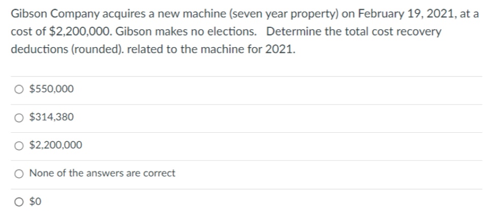 Gibson Company acquires a new machine (seven year property) on February 19, 2021, at a
cost of $2,200,000. Gibson makes no elections. Determine the total cost recovery
deductions (rounded). related to the machine for 2021.
O $550,000
O $314,380
O $2,200,000
O None of the answers are correct
O $0