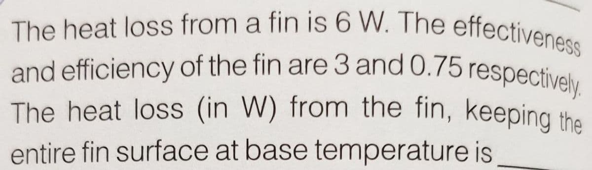 and efficiency of the fin are 3 and 0.75 respectively.
The heat loss (in W) from the fin, keeping the
The heat loss from a fin is 6 W. The effectiveness
and efficiency of the fin are 3 and 0.75 respectivelu
entire fin surface at base temperature is
