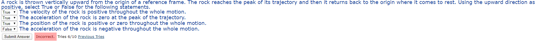 A rock is thrown vertically upward from the origin of a reference frame. The rock reaches the peak of its trajectory and then it returns back to the origin where it comes to rest. Using the upward direction as
positive, select True or Fálse for the following statements.
True v The velocity of the rock is positive throughout the whole motion.
- The acceleration of the rock is zero at the peak of the trajectory.
True
True
The position of the rock is positive or zero throughout the whole motion.
False The acceleration of the rock is negative throughout the whole motion.
Submit Answer
Incorrect. Tries 6/10 Previous Tries
