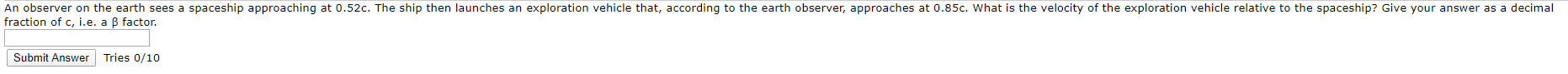 An observer on the earth sees a spaceship approaching at 0.52c. The ship then launches an exploration vehicle that, according to the earth observer, approaches at 0.85c. What is the velocity of the exploration vehicle relative to the spaceship? Give your answer as a decimal
fraction of c, i.e. a B factor.
Submit Answer
Tries 0/10
