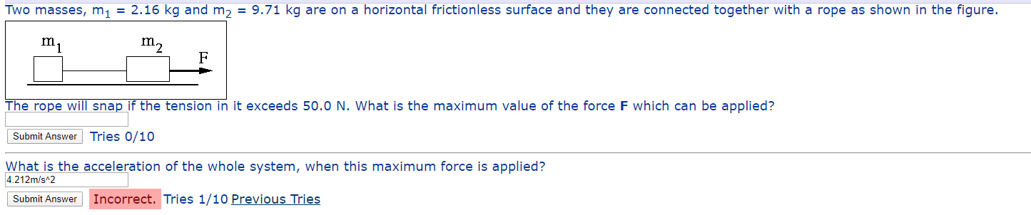 Two masses, m, = 2.16 kg and m, = 9.71 kg are on a horizontal frictionless surface and they are connected together with a rope as shown in the figure.
The rope will snap if the tension in it exceeds 50.0 N. What is the maximum value of the force F which can be applied?
Submit Answer Tries 0/10
What is the acceleration of the whole system, when this maximum force is applied?
4.212m/s 2
Submit Answer
Incorrect. Tries 1/10 Previous Tries
