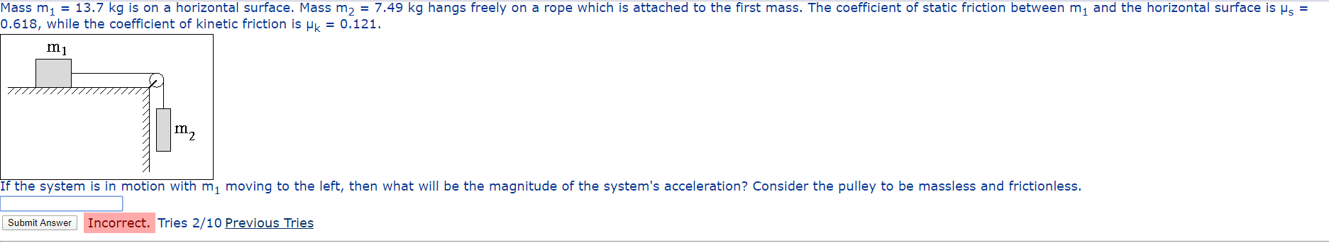 Mass m, = 13.7 kg is on a horizontal surface. Mass m, = 7.49 kg hangs freely on a rope which is attached to the first mass. The coefficient of static friction between m, and the horizontal surface is µs =
0.618, while the coefficient of kinetic friction is µk = 0.121.
m1
m2
If the system is in motion with m, moving to the left, then what will be the magnitude of the system's acceleration? Consider the pulley to be massless and frictionless.
Submit Answer
Incorrect. Tries 2/10 Previous Tries
