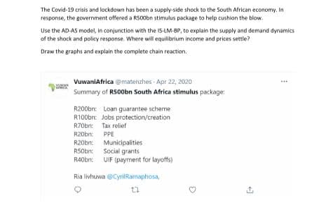 The Covid-19 crisis and lockdown has been a supply-side shock to the South African economy. In
response, the government offered a R500bn stimulus package to help cushion the blow.
Use the AD-AS model, in conjunction with the IS-LM-BP, to explain the supply and demand dynamics
of the shock and policy response. Where will equilibrium income and prices settle?
Draw the graphs and explain the complete chain reaction,
VuwaniAfrica @matenzhes Apr 22, 2020
...
Summary of RS00bn South Africa stimulus package:
R200bn: Loan guarantee scheme
R100bn: Jobs protection/creation
R70bn: Tax relief
R20bn: PPE
R20bn: Municipalities
RS0bn: Social grants
R40bn: UIF (payment for layoffs)
Ria livhuwa @CyrilRamaphosa,
