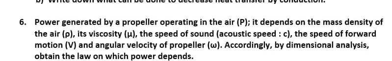 6. Power generated by a propeller operating in the air (P); it depends on the mass density of
the air (p), its viscosity (µ), the speed of sound (acoustic speed : c), the speed of forward
motion (V) and angular velocity of propeller (w). Accordingly, by dimensional analysis,
obtain the law on which power depends.
