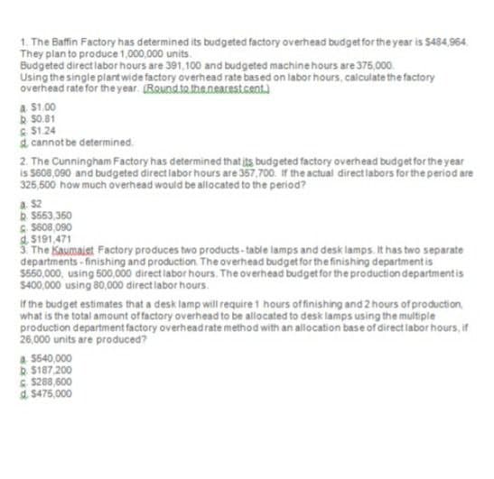 1. The Baffin Factory has determined its budgeted factory overhead budget for the year is $484,964.
They plan to produce 1,000,000 units.
Budgeted direct labor hours are 391,100 and budgeted machine hours are 375,000
Using the single plant wide factory overhead rate based on labor hours, calculate the factory
overhead rate for the year. (Round to the nearest.cent.)
4. $1.00
50.81
$1.24
d cannot be determined.
2. The Cunningham Factory has determined that its budgeted factory overhead budget for the year
is $608,090 and budgeted direct labor hours are 357,700. If the actual direct labors for the period are
325,500 how much overhead would be allocated to the period?
a. $2
$563,350
$608,090
$191,471
3. The Kaumalet Factory produces two products-table lamps and desk lamps. It has two separate
departments-finishing and production. The overhead budget for the finishing department is
$560,000, using 500,000 direct labor hours. The overhead budget for the production department is
$400,000 using 80,000 direct labor hours.
If the budget estimates that a desk lamp will require 1 hours of finishing and 2 hours of production,
what is the total amount of factory overhead to be allocated to desk lamps using the multiple
production department factory overhead rate method with an allocation base of direct labor hours, if
26,000 units are produced?
a. $540,000
$187.200
$288,600
$475,000