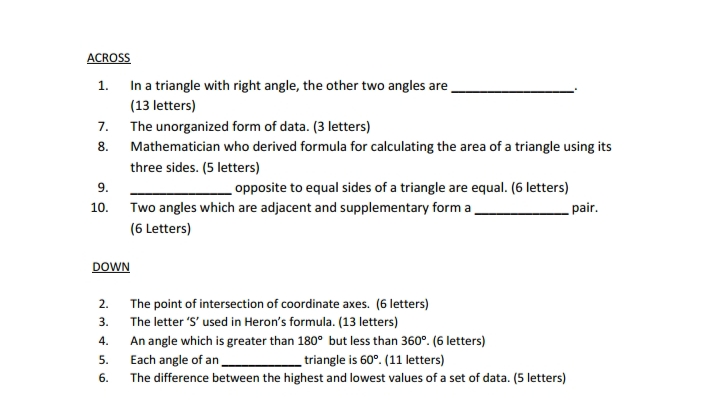 ACROSS
In a triangle with right angle, the other two angles are
(13 letters)
1.
7. The unorganized form of data. (3 letters)
8.
Mathematician who derived formula for calculating the area of a triangle using its
three sides. (5 letters)
9.
opposite to equal sides of a triangle are equal. (6 letters)
10.
Two angles which are adjacent and supplementary form a
pair.
(6 Letters)
DOWN
2. The point of intersection of coordinate axes. (6 letters)
3. The letter 'S' used in Heron's formula. (13 letters)
4.
An angle which is greater than 180° but less than 360°. (6 letters)
5.
Each angle of an
triangle is 60°. (11 letters)
6.
The difference between the highest and lowest values of a set of data. (5 letters)
