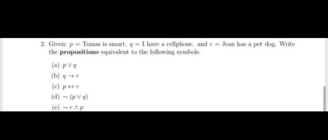 2. Given: p = Tomas is smart. q = I have a cellphone. and r= Jean has a pet dog. Write
the propositions equivalent to the following symbols.
(a) p vq
(b) q+r
(c) p+r
(d) - (p V q)
(e)~rAp
