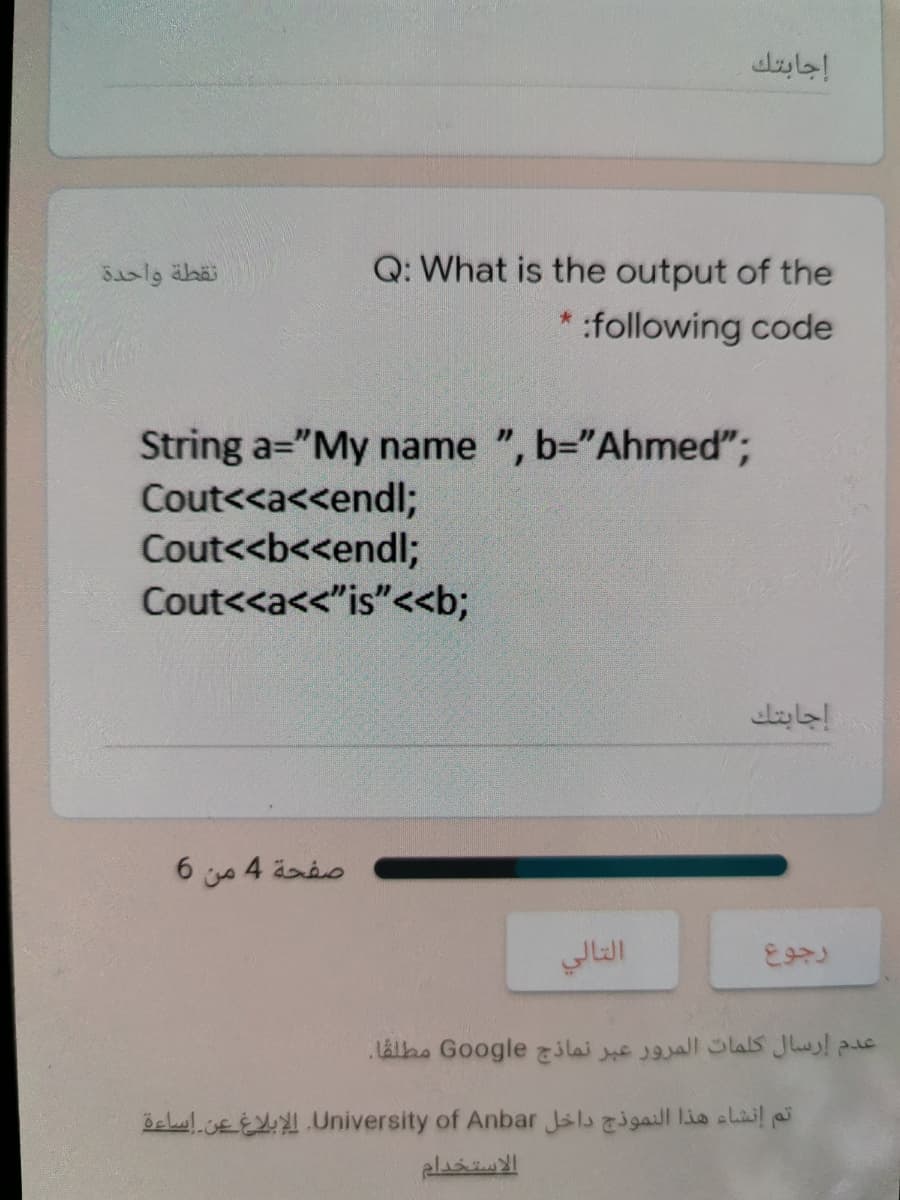 إجابتك
Q: What is the output of the
* :following code
String a="My name ", b="Ahmed";
Cout<<a<<endl;
Cout<<b<<endl;
Cout<<a<"is"<<b;
إجابتك
صفحة 4 من 6
التالي
عدم إرسال كلمات المرور عبر نماذج Go ogle مطلقا.
öelul.cEE.University of Anbar Jsls gaill 1is clail
الاستخدام
