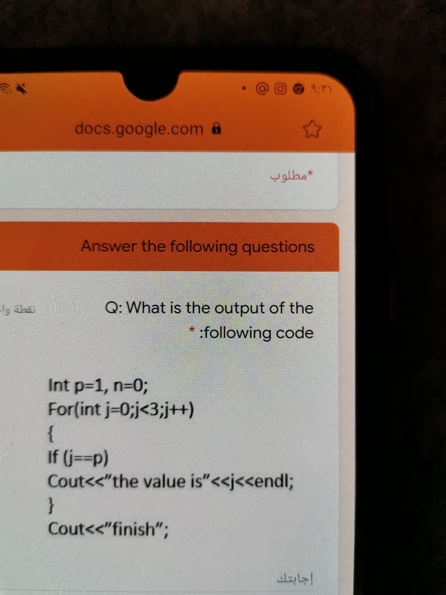 9:P1
docs.google.com
مطلوب
Answer the following questions
Q: What is the output of the
:following code
Int p=1, n=03;
For(int j-0;j<3;j+)
{
If (j==p)
Cout<<"the value is"<<j<<endl;
Cout<<"finish";
إجابتك
