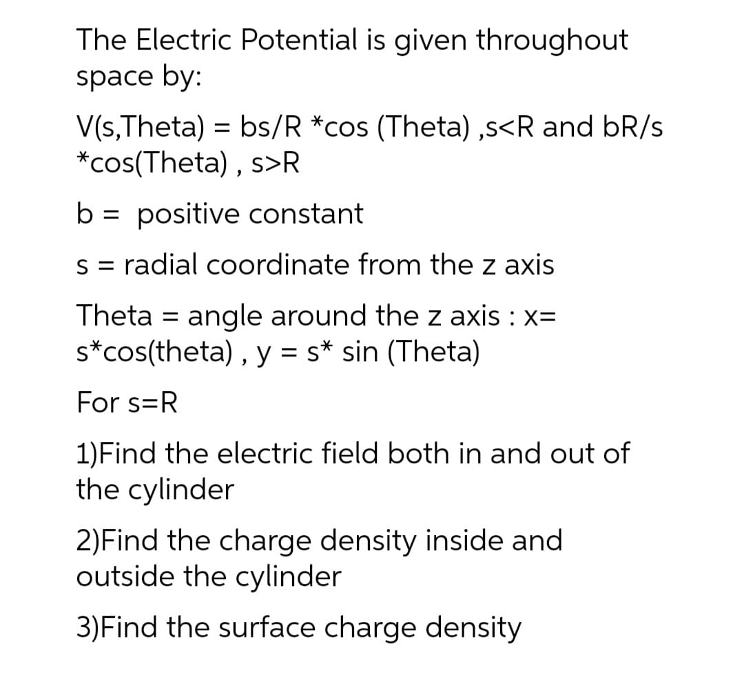 The Electric Potential is given throughout
space by:
V(s,Theta) = bs/R *cos (Theta) ,s<R and bR/s
*cos(Theta) , s>R
b = positive constant
s = radial coordinate from the z axis
Theta = angle around the z axis : x=
s*cos(theta) , y = s* sin (Theta)
For s=R
1)Find the electric field both in and out of
the cylinder
2)Find the charge density inside and
outside the cylinder
3)Find the surface charge density
