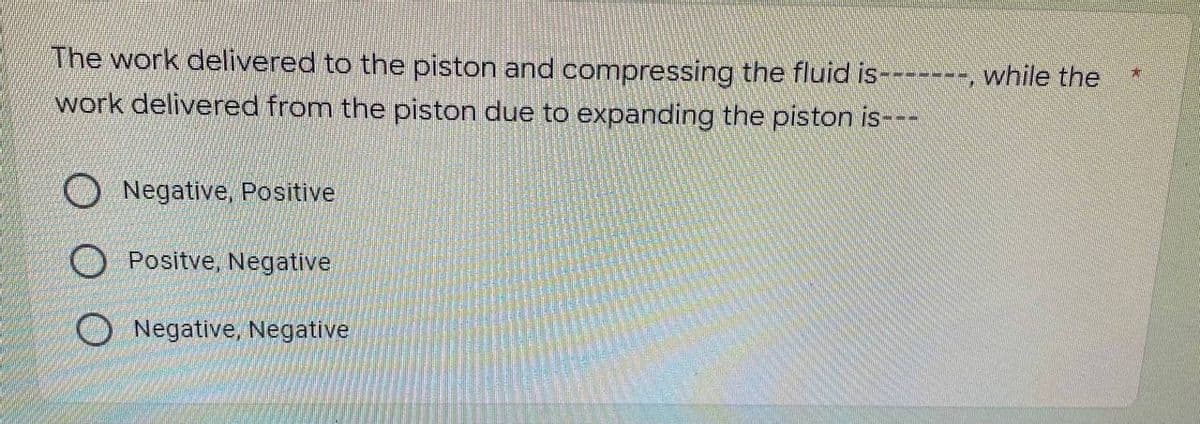 The work delivered to the piston and compressing the fluid is-------, while the
work delivered from the piston due to expanding the piston is---
Negative, Positive
Positve, Negative
Negative, Negative
