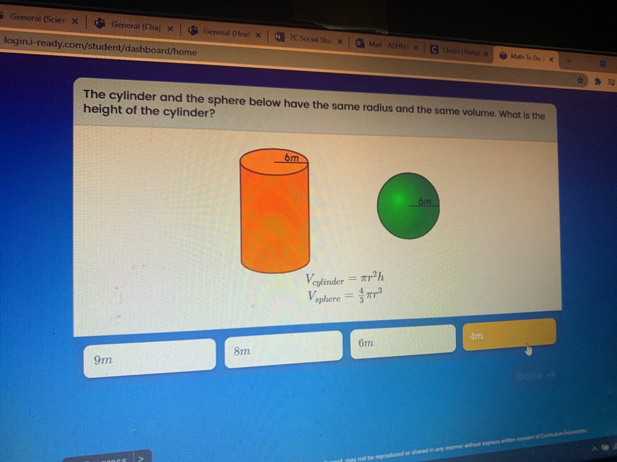 G General (Scier x
General (Chap X
TGeneral (Heal X
N 7C Social Stuc X
O Mail - ASHNA X
login.i-ready.com/student/dashboard/home
C Clever Portal x
Math To Do, i x
The cylinder and the sphere below have the same radius and the same volume. What is the
height of the cylinder?
6m
6m
Veylinder = Tr²h
Vsphere
4m
6m
8m
9m
Done
mey not be reproduoed or shared in any manner without express written consent of Cuniculum Assooie
