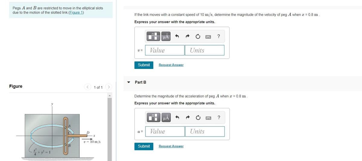 Pegs A and B are restricted to move in the elliptical slots
due to the motion of the slotted link. (Figure 1)
If the link moves with a constant speed of 10 m/s, determine the magnitude of the velocity of peg A when a = 0.8 m.
Express your answer with the appropriate units.
HA
?
Value
Units
Submit
Request Answer
Part B
Figure
1 of 1
Determine the magnitude of the acceleration of peg A when x = 0.8 m
Express your answer with the appropriate units.
HÀ
?
a =
Value
Units
v = 10 m/s
Submit
Request Answer
